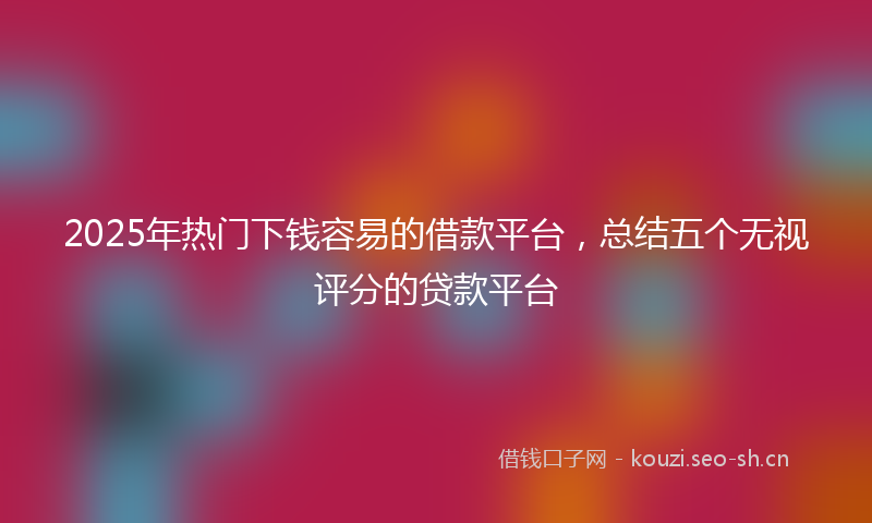 2025年热门下钱容易的借款平台，总结五个无视评分的贷款平台