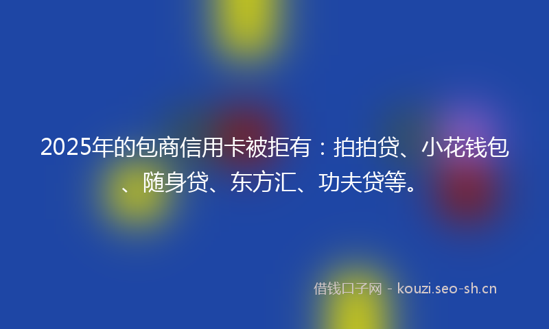 2025年的包商信用卡被拒有：拍拍贷、小花钱包、随身贷、东方汇、功夫贷等。