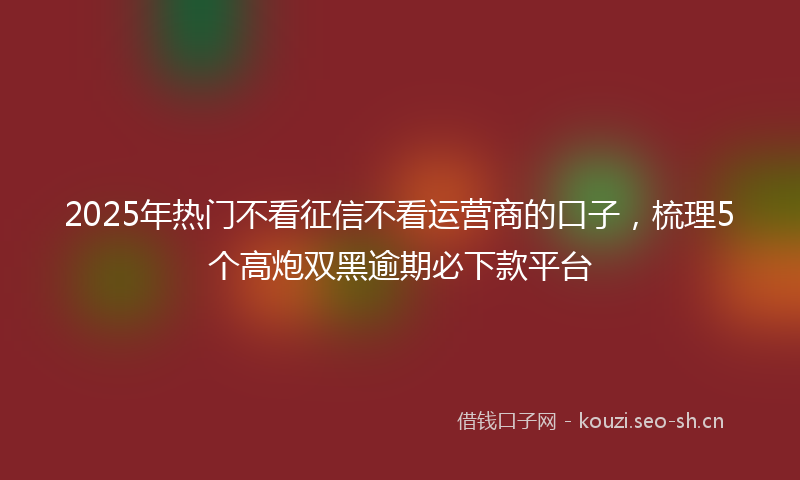 2025年热门不看征信不看运营商的口子，梳理5个高炮双黑逾期必下款平台