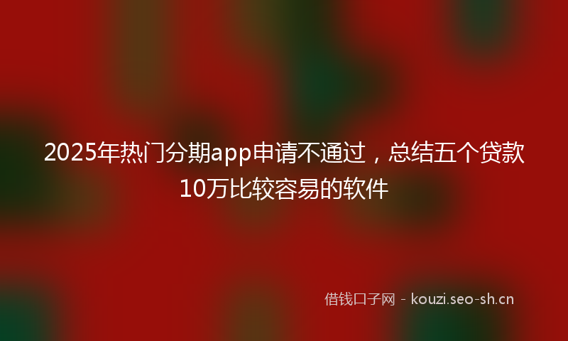 2025年热门分期app申请不通过，总结五个贷款10万比较容易的软件