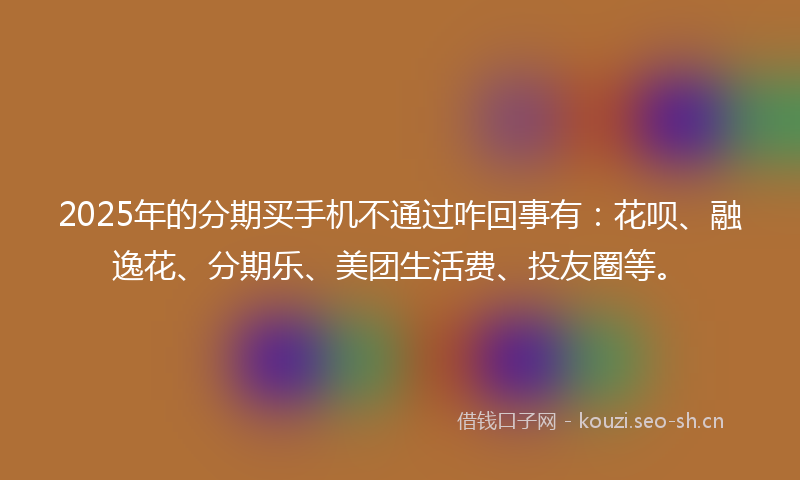2025年的分期买手机不通过咋回事有：花呗、融逸花、分期乐、美团生活费、投友圈等。
