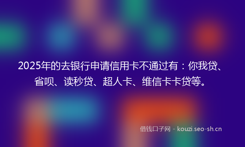 2025年的去银行申请信用卡不通过有：你我贷、省呗、读秒贷、超人卡、维信卡卡贷等。