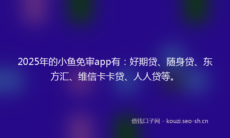 2025年的小鱼免审app有：好期贷、随身贷、东方汇、维信卡卡贷、人人贷等。