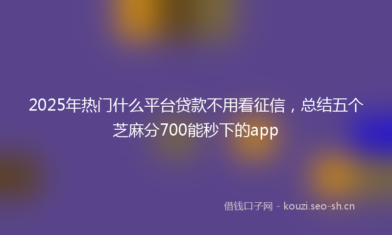 2025年热门什么平台贷款不用看征信，总结五个芝麻分700能秒下的app
