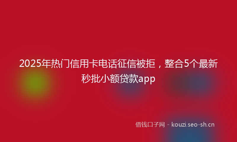 2025年热门信用卡电话征信被拒，整合5个最新秒批小额贷款app