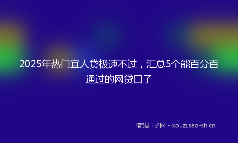 2025年热门宜人贷极速不过，汇总5个能百分百通过的网贷口子