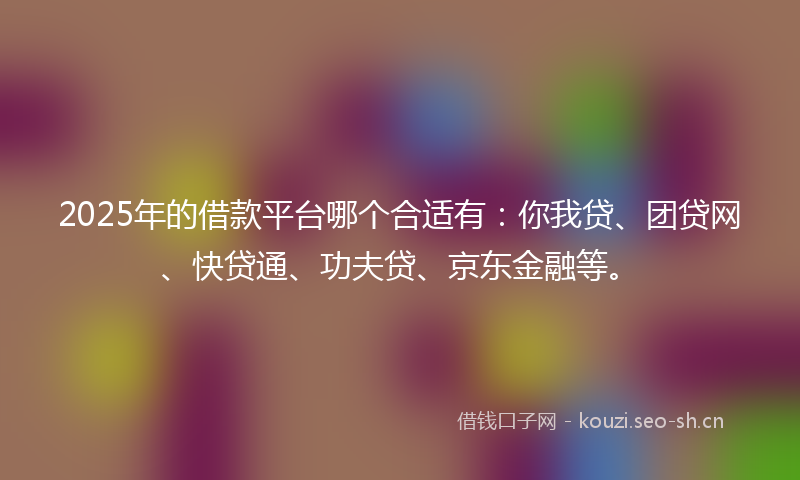 2025年的借款平台哪个合适有：你我贷、团贷网、快贷通、功夫贷、京东金融等。