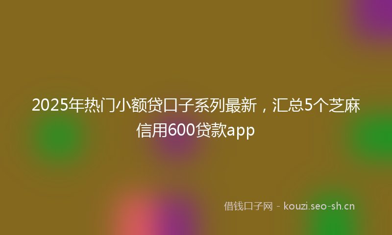 2025年热门小额贷口子系列最新，汇总5个芝麻信用600贷款app