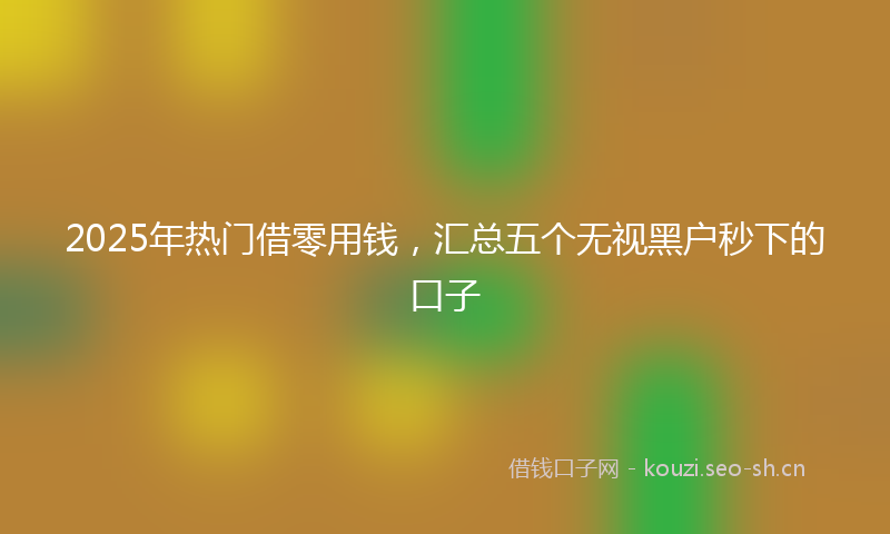 2025年热门借零用钱，汇总五个无视黑户秒下的口子