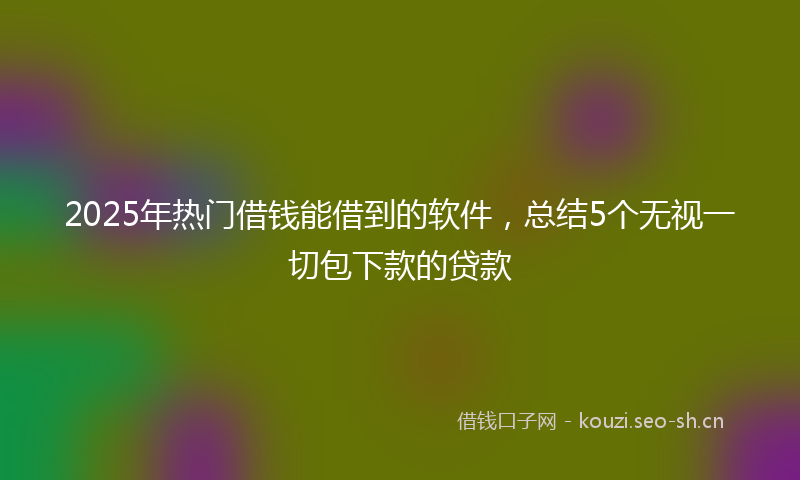2025年热门借钱能借到的软件，总结5个无视一切包下款的贷款