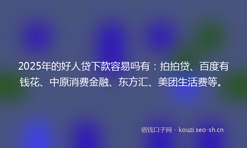 2025年的好人贷下款容易吗有：拍拍贷、百度有钱花、中原消费金融、东方汇、美团生活费等。