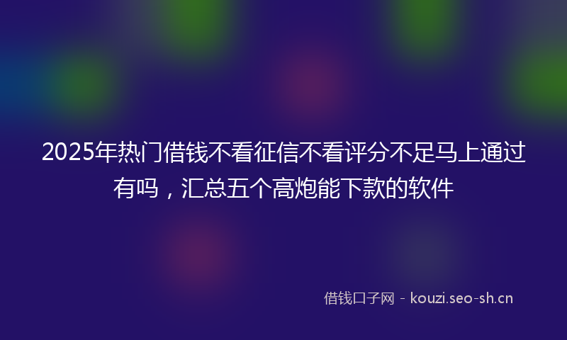 2025年热门借钱不看征信不看评分不足马上通过有吗，汇总五个高炮能下款的软件