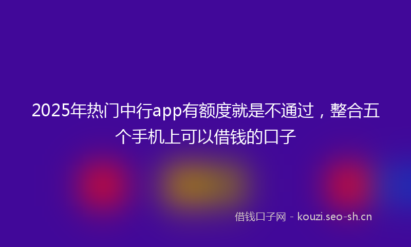 2025年热门中行app有额度就是不通过，整合五个手机上可以借钱的口子