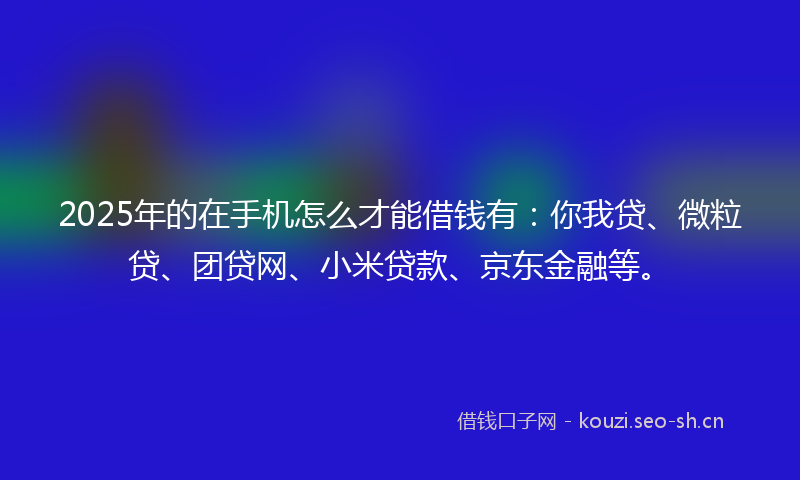 2025年的在手机怎么才能借钱有：你我贷、微粒贷、团贷网、小米贷款、京东金融等。