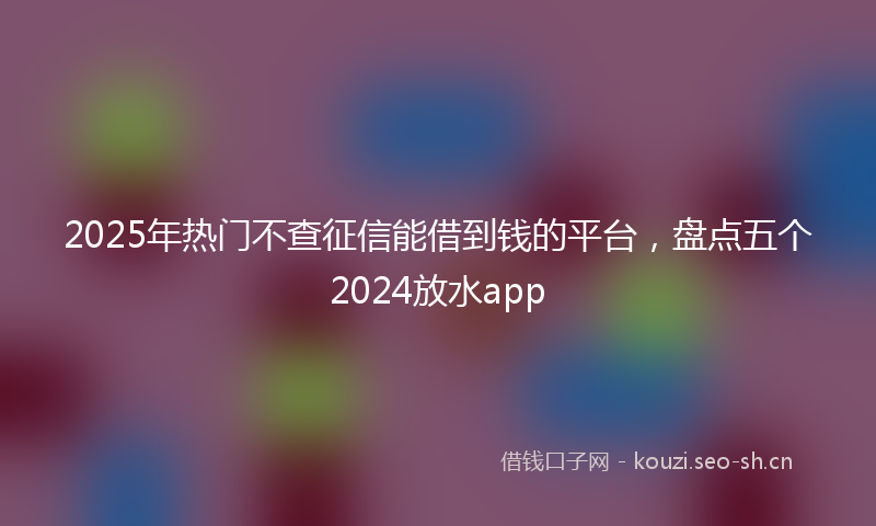 2025年热门不查征信能借到钱的平台，盘点五个2024放水app