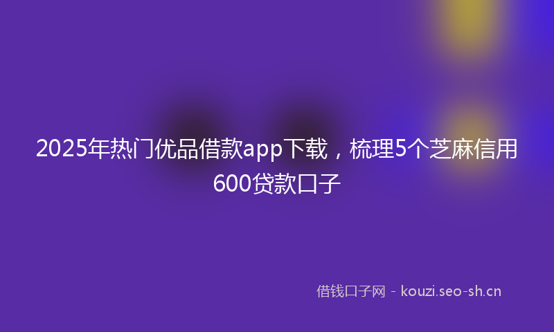 2025年热门优品借款app下载，梳理5个芝麻信用600贷款口子