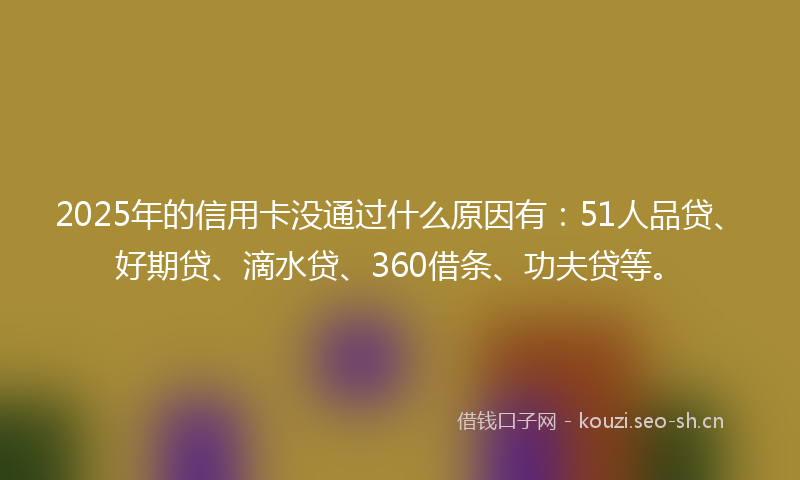2025年的信用卡没通过什么原因有：51人品贷、好期贷、滴水贷、360借条、功夫贷等。