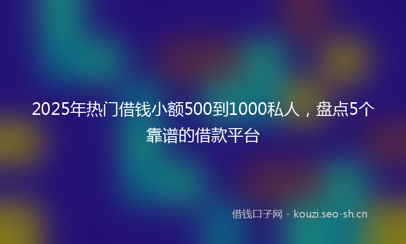 2025年热门借钱小额500到1000私人，盘点5个靠谱的借款平台