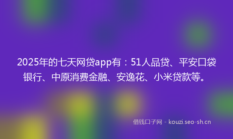 2025年的七天网贷app有：51人品贷、平安口袋银行、中原消费金融、安逸花、小米贷款等。