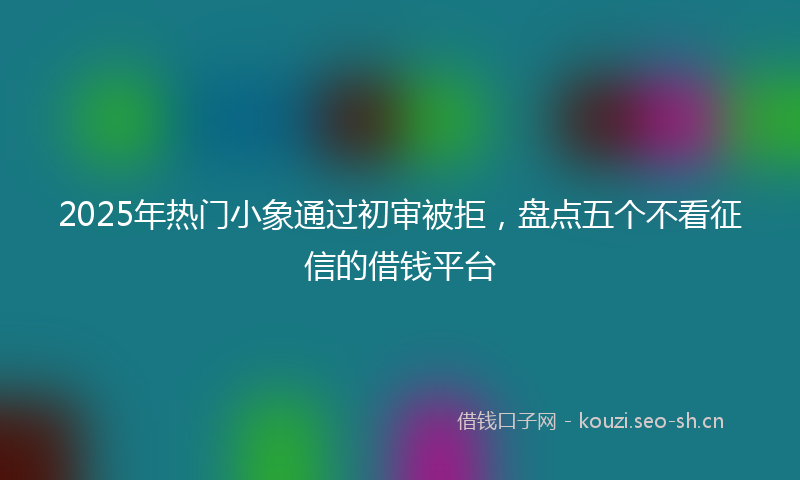 2025年热门小象通过初审被拒，盘点五个不看征信的借钱平台