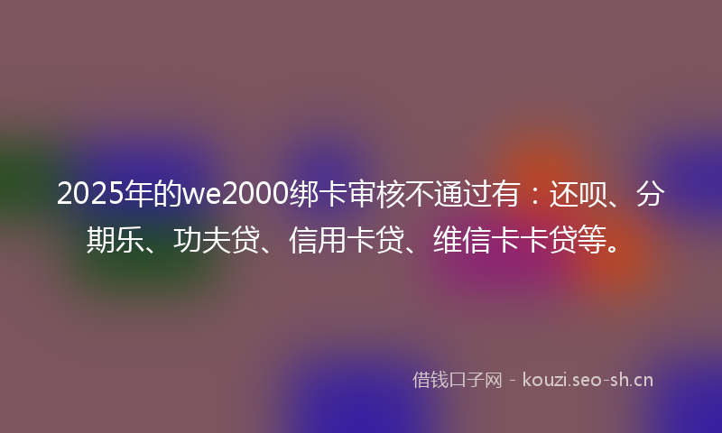 2025年的we2000绑卡审核不通过有：还呗、分期乐、功夫贷、信用卡贷、维信卡卡贷等。