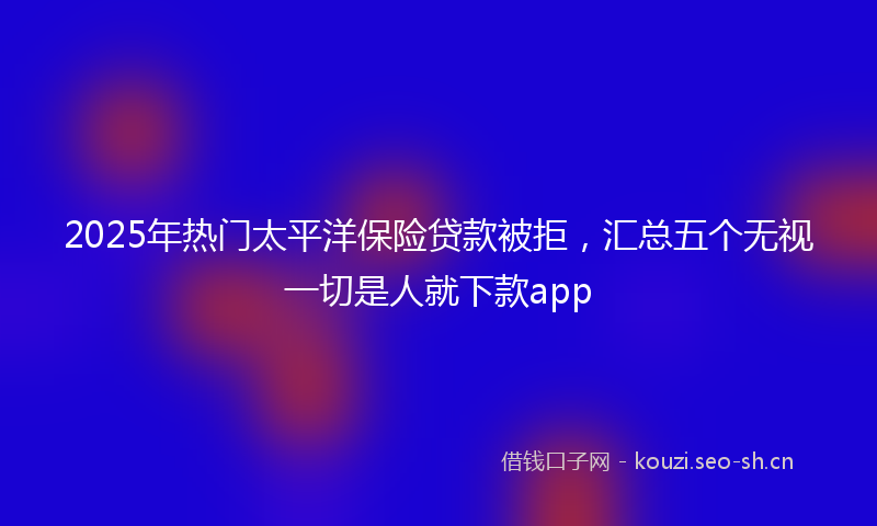 2025年热门太平洋保险贷款被拒，汇总五个无视一切是人就下款app