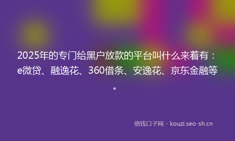 2025年的专门给黑户放款的平台叫什么来着有：e微贷、融逸花、360借条、安逸花、京东金融等。