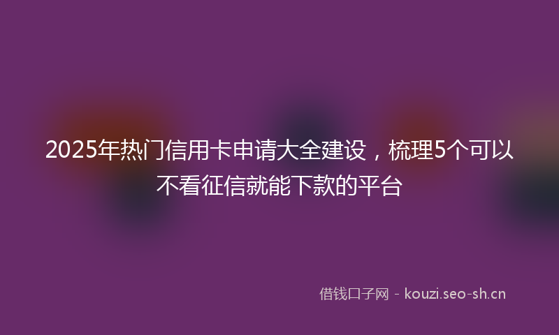 2025年热门信用卡申请大全建设，梳理5个可以不看征信就能下款的平台