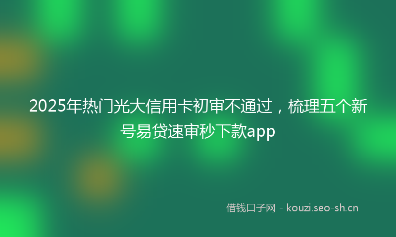2025年热门光大信用卡初审不通过，梳理五个新号易贷速审秒下款app