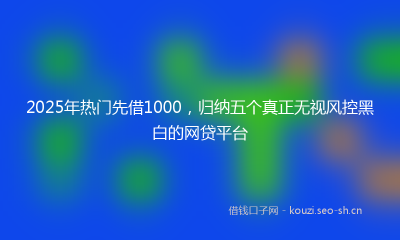 2025年热门先借1000，归纳五个真正无视风控黑白的网贷平台