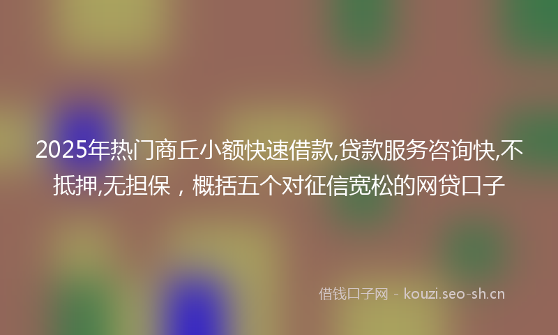 2025年热门商丘小额快速借款,贷款服务咨询快,不抵押,无担保，概括五个对征信宽松的网贷口子