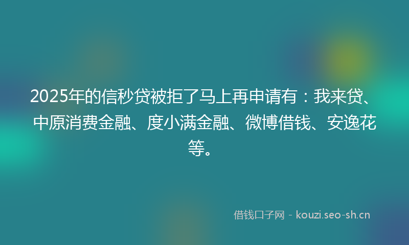 2025年的信秒贷被拒了马上再申请有：我来贷、中原消费金融、度小满金融、微博借钱、安逸花等。