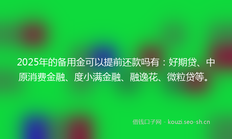 2025年的备用金可以提前还款吗有：好期贷、中原消费金融、度小满金融、融逸花、微粒贷等。