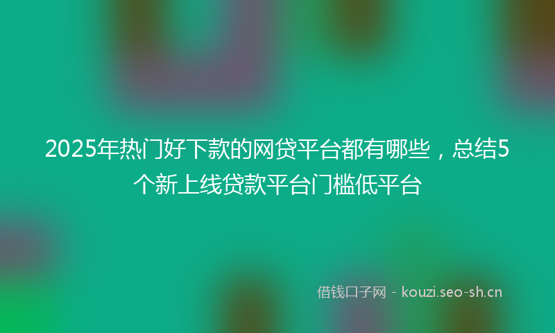 2025年热门好下款的网贷平台都有哪些，总结5个新上线贷款平台门槛低平台