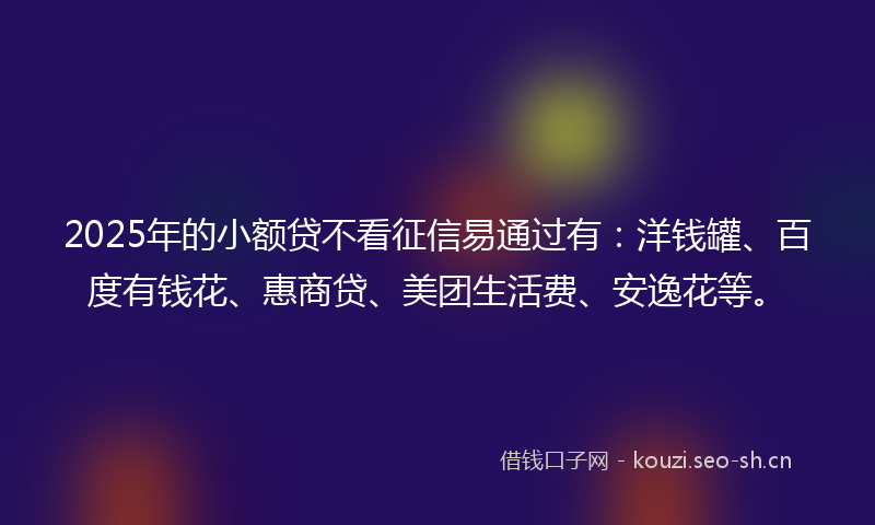 2025年的小额贷不看征信易通过有：洋钱罐、百度有钱花、惠商贷、美团生活费、安逸花等。