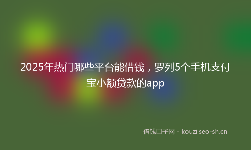 2025年热门哪些平台能借钱，罗列5个手机支付宝小额贷款的app