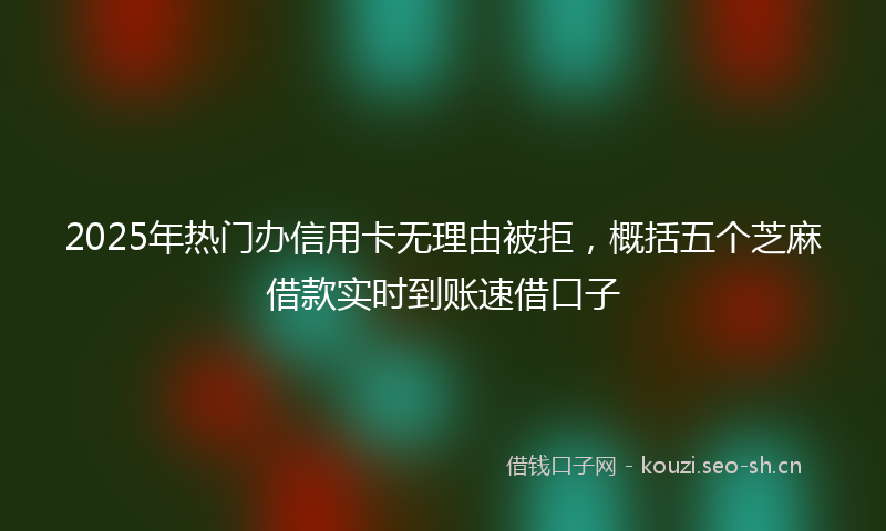 2025年热门办信用卡无理由被拒，概括五个芝麻借款实时到账速借口子