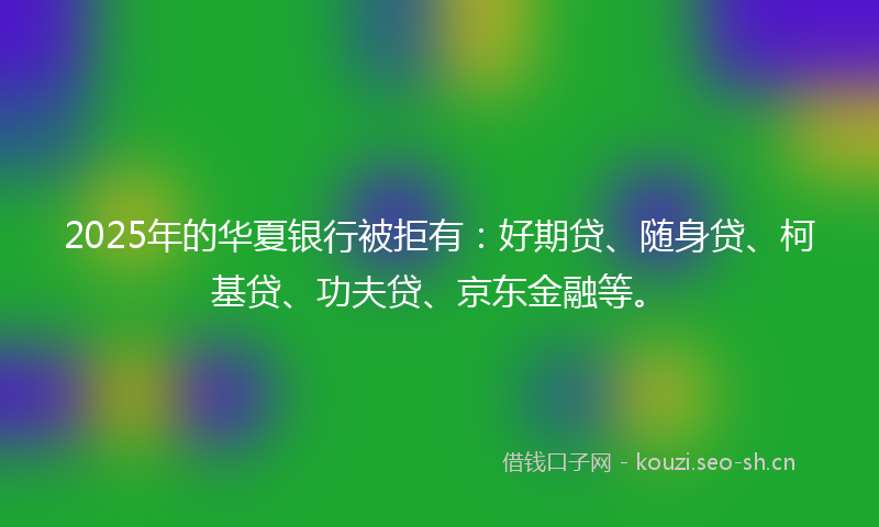 2025年的华夏银行被拒有：好期贷、随身贷、柯基贷、功夫贷、京东金融等。