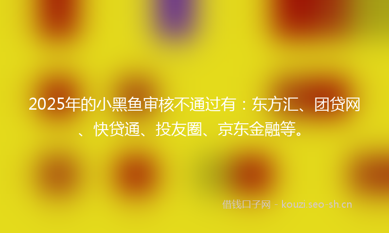 2025年的小黑鱼审核不通过有：东方汇、团贷网、快贷通、投友圈、京东金融等。