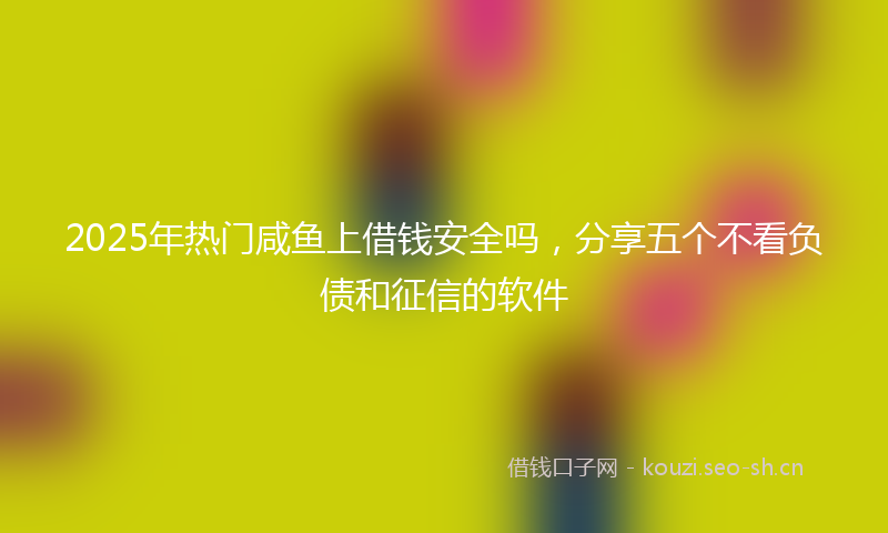 2025年热门咸鱼上借钱安全吗，分享五个不看负债和征信的软件