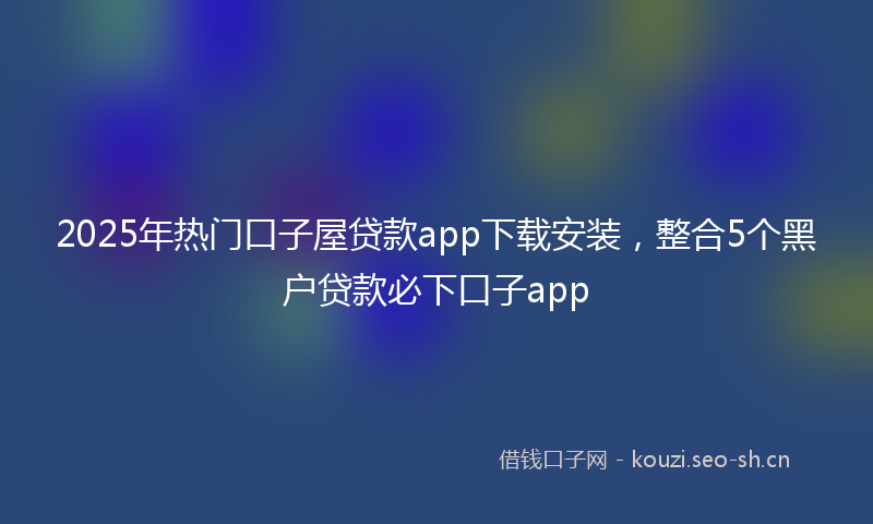 2025年热门口子屋贷款app下载安装，整合5个黑户贷款必下口子app