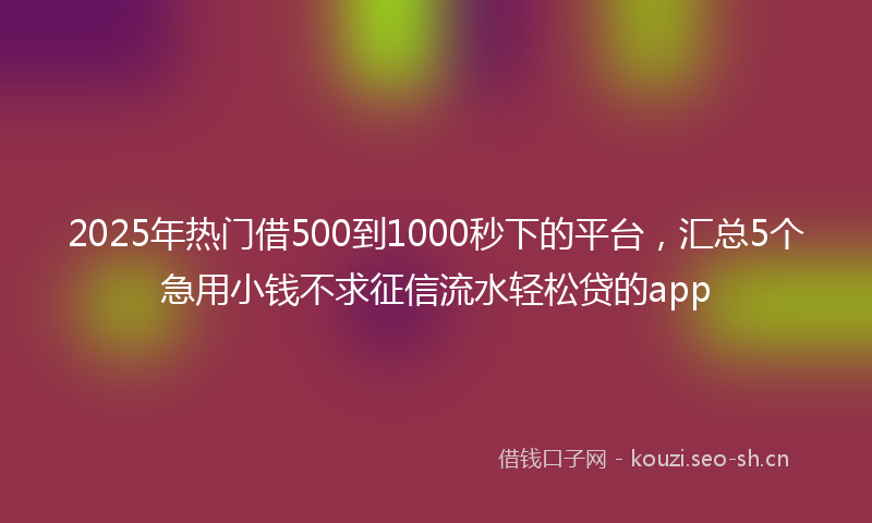 2025年热门借500到1000秒下的平台，汇总5个急用小钱不求征信流水轻松贷的app