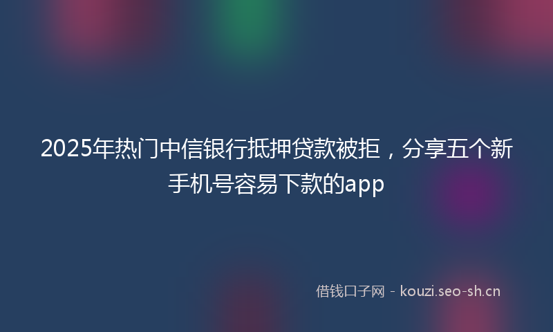 2025年热门中信银行抵押贷款被拒，分享五个新手机号容易下款的app