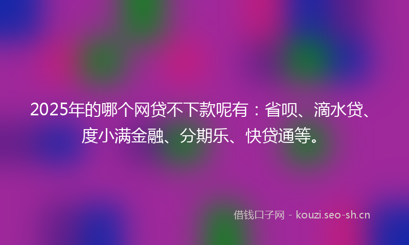 2025年的哪个网贷不下款呢有：省呗、滴水贷、度小满金融、分期乐、快贷通等。
