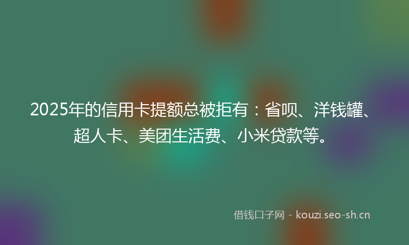 2025年的信用卡提额总被拒有：省呗、洋钱罐、超人卡、美团生活费、小米贷款等。