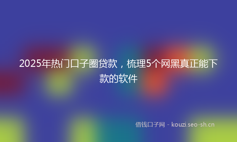 2025年热门口子圈贷款，梳理5个网黑真正能下款的软件