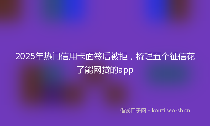 2025年热门信用卡面签后被拒，梳理五个征信花了能网贷的app