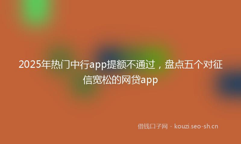 2025年热门中行app提额不通过，盘点五个对征信宽松的网贷app