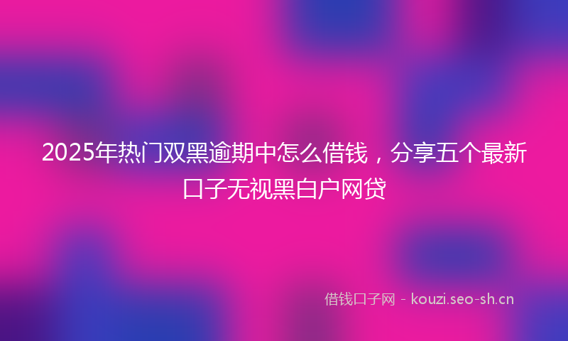 2025年热门双黑逾期中怎么借钱，分享五个最新口子无视黑白户网贷