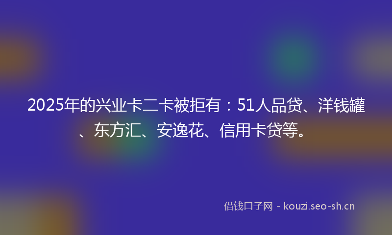2025年的兴业卡二卡被拒有:51人品贷、洋钱罐、东方汇、安逸花、信用卡贷等。